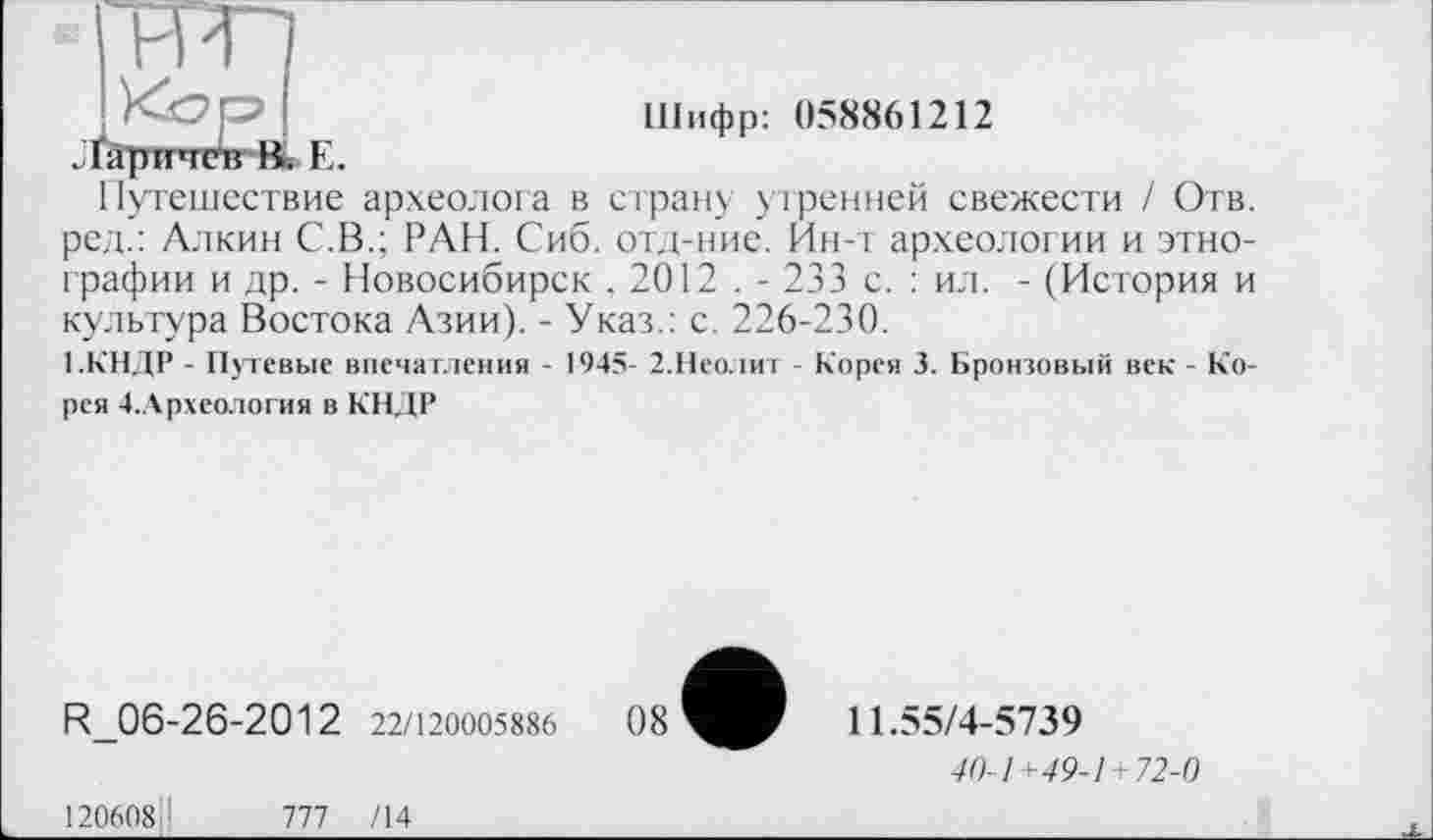 ﻿ГРИП
Шифр: 058861212 . ґарпчгіг Вь Е.
Путешествие археолога в страну утренней свежести І Отв. ред.: Алкин С.В.; РАН. Сиб. отд-ние. Ин-т археологии и этнографии и др. - Новосибирск , 2012 . - 233 с. : ил. - (История и культура Востока Азии). - Указ.: с. 226-230.
1.КНДР - Путевые впечатления - 1945- 2.Неолит - Корея 3. Бронзовый век - Корея 4.Археология в КНДР
R_06-26-2012 22/120005886
11.55/4-5739
40-1+49-1 -72-0
120608II	777 /14